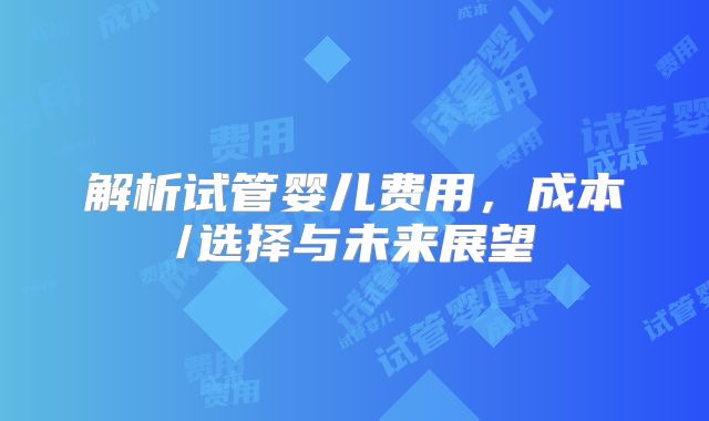 解析试管婴儿费用，成本/选择与未来展望
