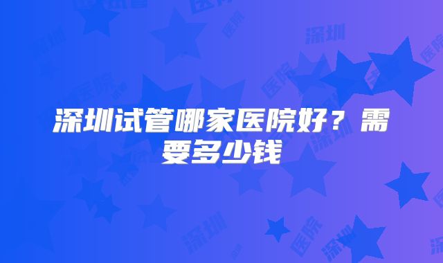 深圳试管哪家医院好?需要多少钱