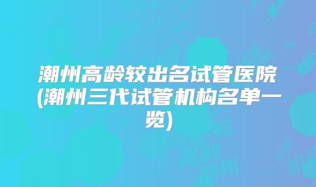 潮州高龄较出名试管医院(潮州三代试管机构名单一览)