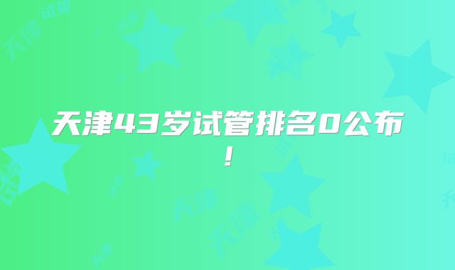 天津43岁试管排名0公布!