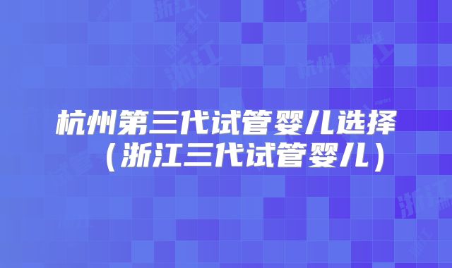 杭州第三代试管婴儿选择(浙江三代试管婴儿)