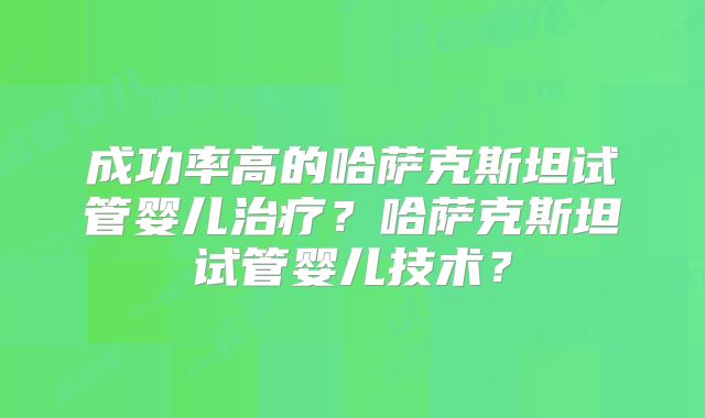 成功率高的哈萨克斯坦试管婴儿治疗?哈萨克斯坦试管婴儿技术?