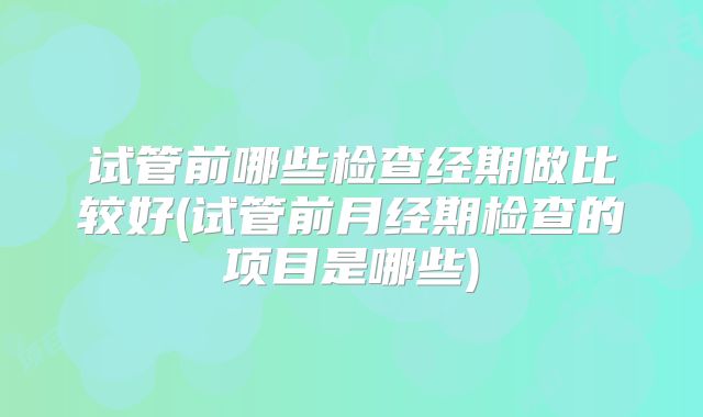 试管前哪些检查经期做比较好(试管前月经期检查的项目是哪些)