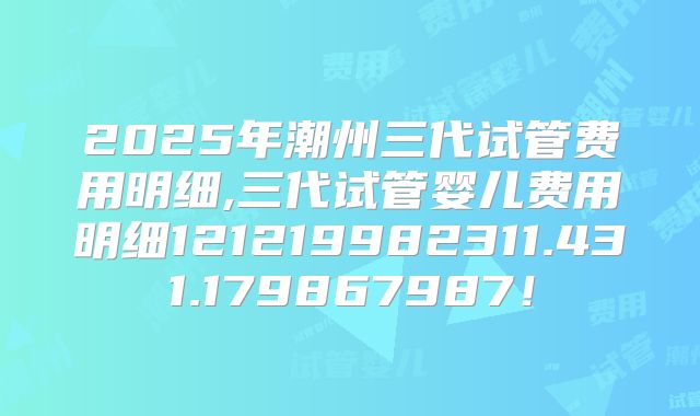2025年潮州三代试管费用明细,三代试管婴儿费用明细121219982311.431.179867987!