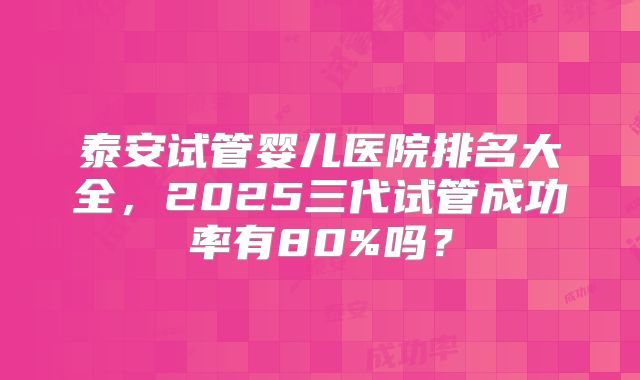 泰安试管婴儿医院排名大全，2025三代试管成功率有80%吗？
