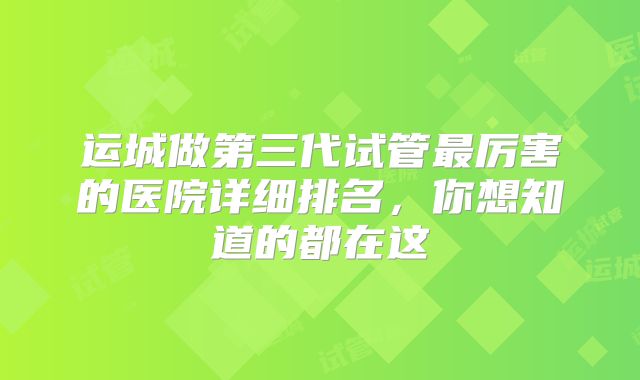 运城做第三代试管最厉害的医院详细排名，你想知道的都在这