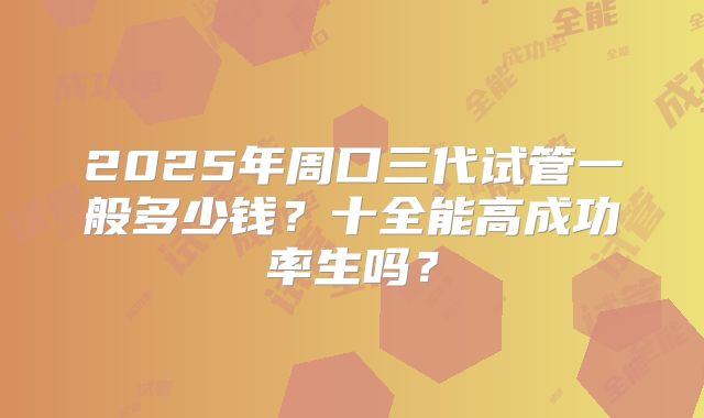2025年周口三代试管一般多少钱?十全能高成功率生吗?