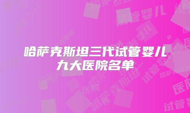哈萨克斯坦三代试管婴儿九大医院名单