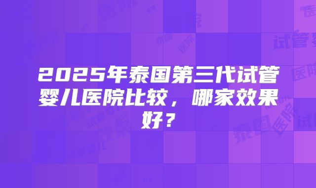 2025年泰国第三代试管婴儿医院比较，哪家效果好？