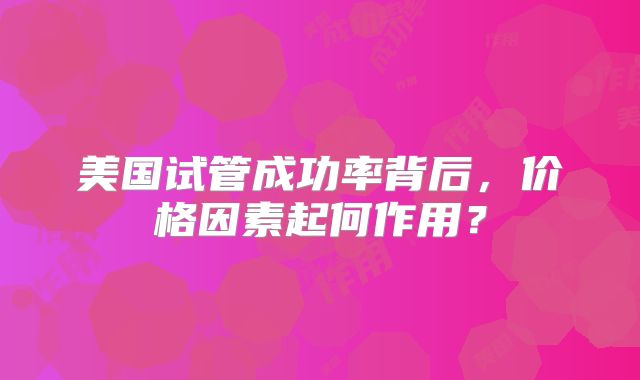 美国试管成功率背后，价格因素起何作用？