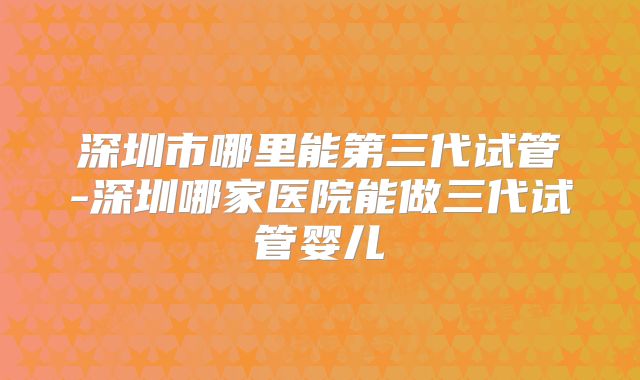 深圳市哪里能第三代试管-深圳哪家医院能做三代试管婴儿