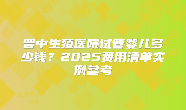 晋中生殖医院试管婴儿多少钱?2025费用清单实例参考
