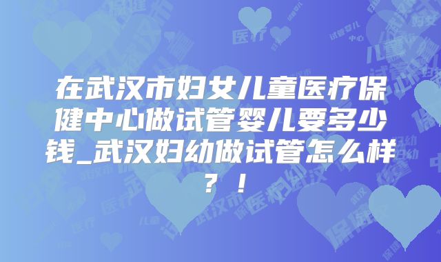 在武汉市妇女儿童医疗保健中心做试管婴儿要多少钱_武汉妇幼做试管怎么样？！