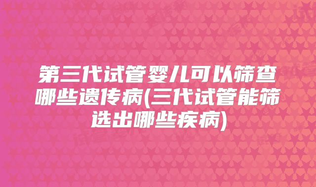 第三代试管婴儿可以筛查哪些遗传病(三代试管能筛选出哪些疾病)