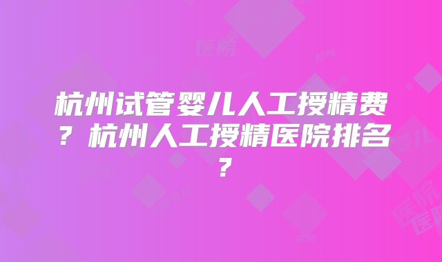 杭州试管婴儿人工授精费?杭州人工授精医院排名?