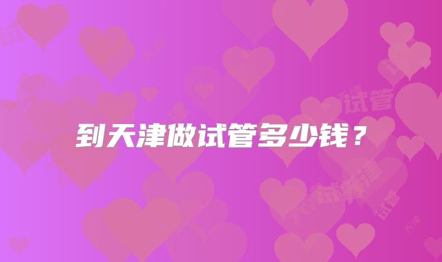 到天津做试管多少钱？