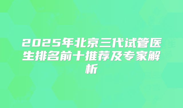 2025年北京三代试管医生排名前十推荐及专家解析