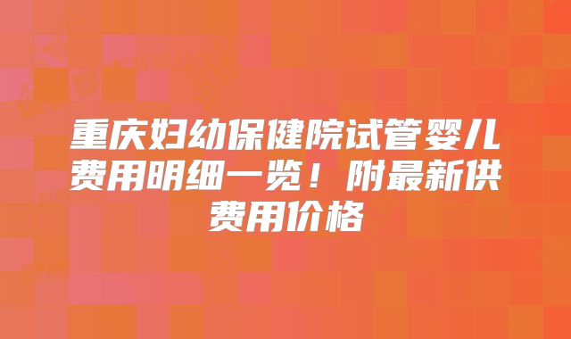 重庆妇幼保健院试管婴儿费用明细一览!附最新供费用价格
