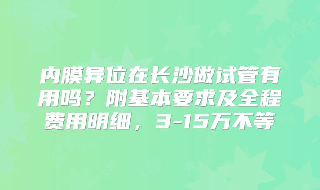 内膜异位在长沙做试管有用吗？附基本要求及全程费用明细，3-15万不等