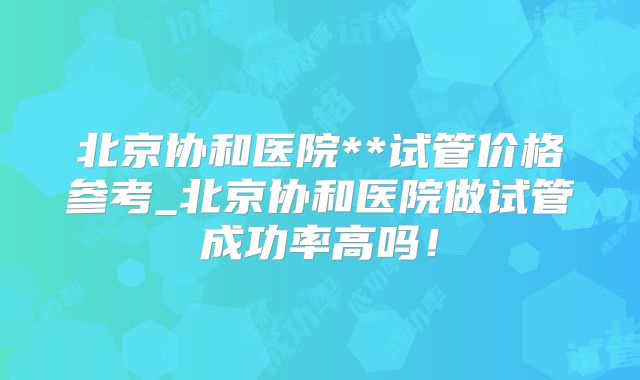 北京协和医院**试管价格参考_北京协和医院做试管成功率高吗!