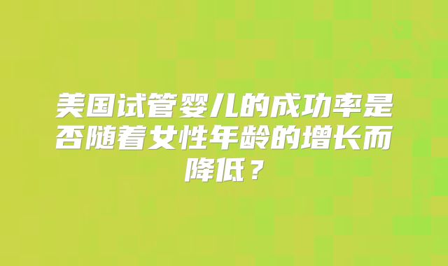 美国试管婴儿的成功率是否随着女性年龄的增长而降低?