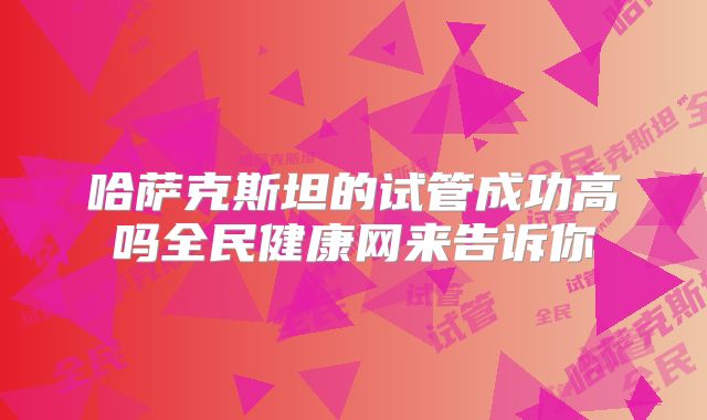 哈萨克斯坦的试管成功高吗全民健康网来告诉你