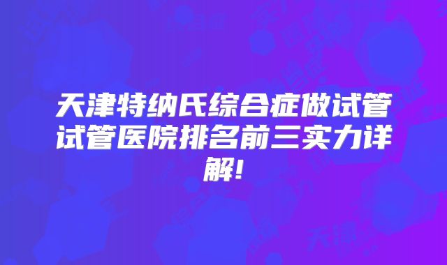 天津特纳氏综合症做试管试管医院排名前三实力详解!