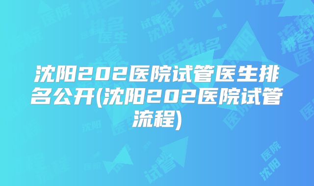 沈阳202医院试管医生排名公开(沈阳202医院试管流程)