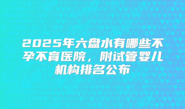 2025年六盘水有哪些不孕不育医院，附试管婴儿机构排名公布