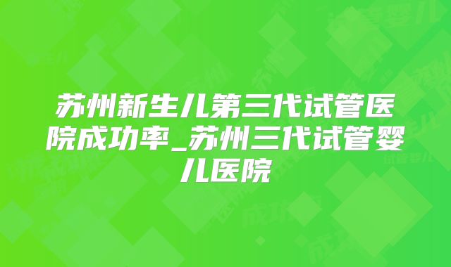 苏州新生儿第三代试管医院成功率_苏州三代试管婴儿医院