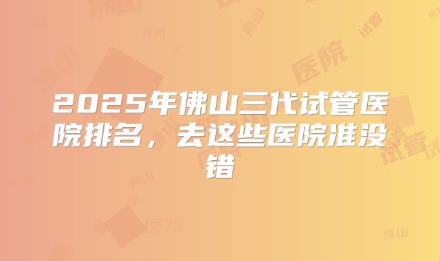 2025年佛山三代试管医院排名,去这些医院准没错