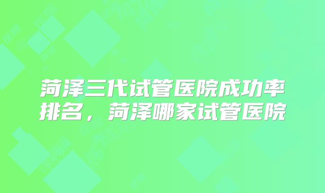 菏泽三代试管医院成功率排名，菏泽哪家试管医院