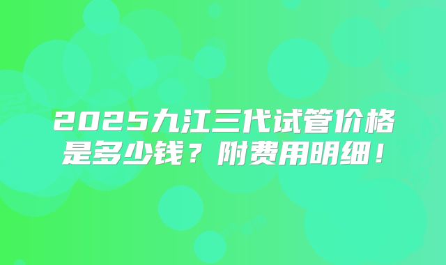 2025九江三代试管价格是多少钱?附费用明细!