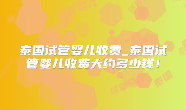 泰国试管婴儿收费_泰国试管婴儿收费大约多少钱！