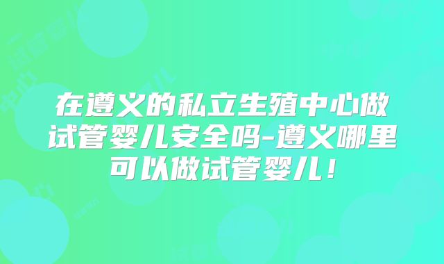 在遵义的私立生殖中心做试管婴儿安全吗-遵义哪里可以做试管婴儿！
