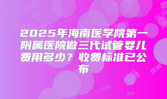 2025年海南医学院第一附属医院做三代试管婴儿费用多少？收费标准已公布