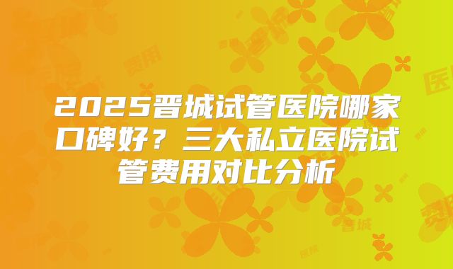 2025晋城试管医院哪家口碑好?三大私立医院试管费用对比分析