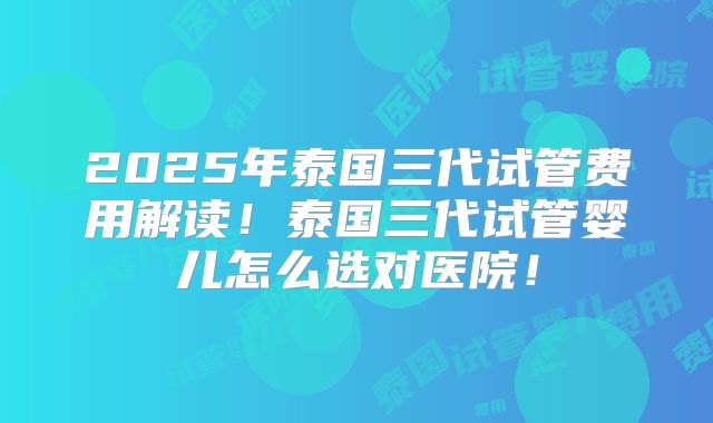 2025年泰国三代试管费用解读!泰国三代试管婴儿怎么选对医院!