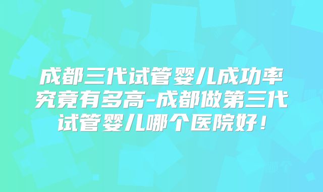 成都三代试管婴儿成功率究竟有多高-成都做第三代试管婴儿哪个医院好!