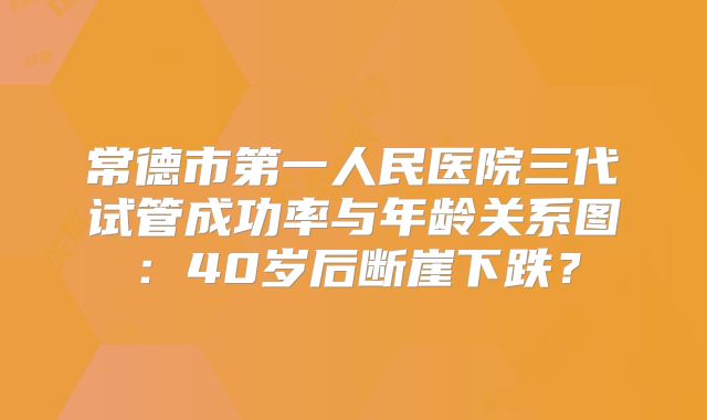 常德市第一人民医院三代试管成功率与年龄关系图:40岁后断崖下跌?