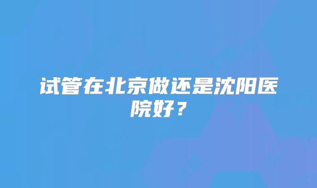 试管在北京做还是沈阳医院好？