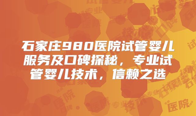 石家庄980医院试管婴儿服务及口碑探秘，专业试管婴儿技术，信赖之选