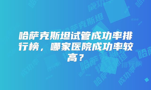 哈萨克斯坦试管成功率排行榜，哪家医院成功率较高？