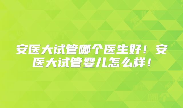 安医大试管哪个医生好!安医大试管婴儿怎么样!
