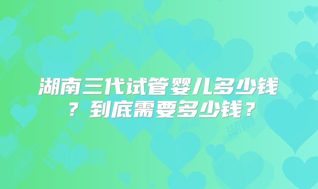 湖南三代试管婴儿多少钱?到底需要多少钱?