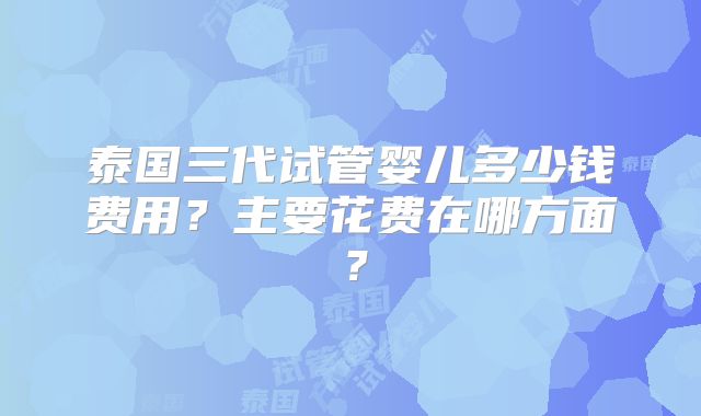 泰国三代试管婴儿多少钱费用?主要花费在哪方面?