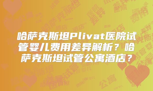 哈萨克斯坦Plivat医院试管婴儿费用差异解析?哈萨克斯坦试管公寓酒店?