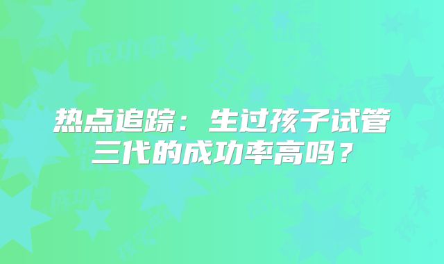 热点追踪:生过孩子试管三代的成功率高吗?
