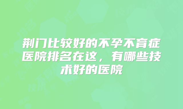 荆门比较好的不孕不育症医院排名在这，有哪些技术好的医院