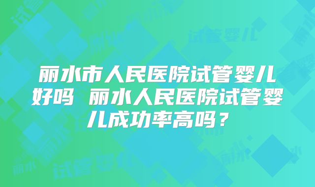 丽水市人民医院试管婴儿好吗 丽水人民医院试管婴儿成功率高吗？